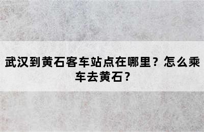 武汉到黄石客车站点在哪里？怎么乘车去黄石？