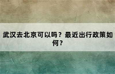 武汉去北京可以吗？最近出行政策如何？