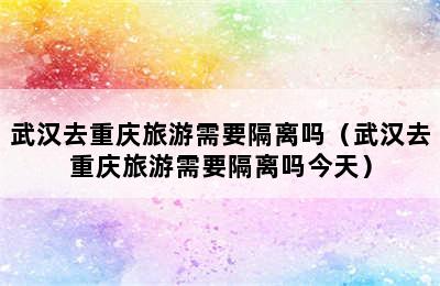 武汉去重庆旅游需要隔离吗（武汉去重庆旅游需要隔离吗今天）