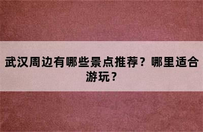 武汉周边有哪些景点推荐？哪里适合游玩？