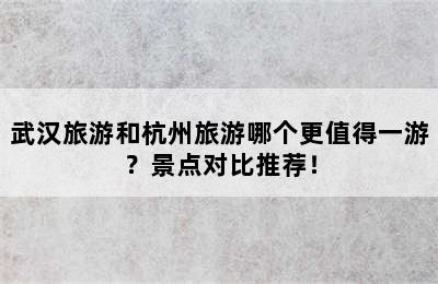 武汉旅游和杭州旅游哪个更值得一游？景点对比推荐！