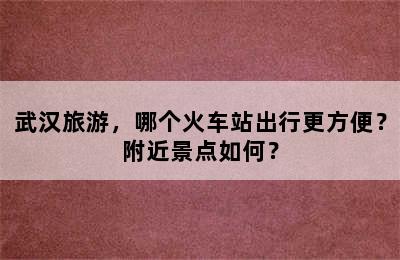 武汉旅游，哪个火车站出行更方便？附近景点如何？