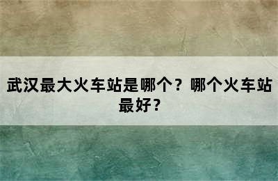 武汉最大火车站是哪个？哪个火车站最好？