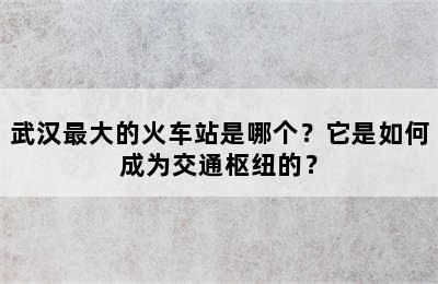 武汉最大的火车站是哪个？它是如何成为交通枢纽的？