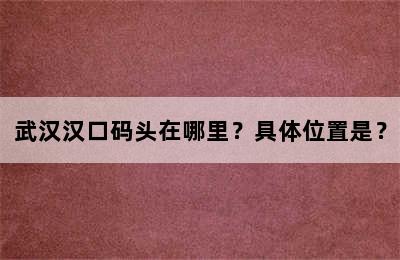 武汉汉口码头在哪里？具体位置是？