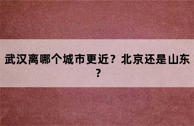 武汉离哪个城市更近？北京还是山东？
