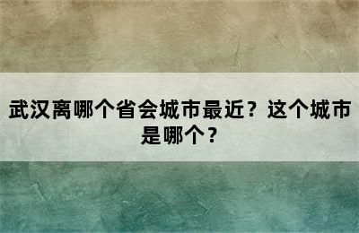 武汉离哪个省会城市最近？这个城市是哪个？