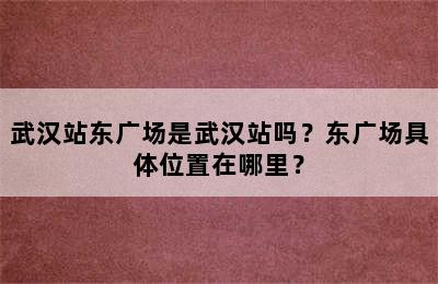武汉站东广场是武汉站吗？东广场具体位置在哪里？