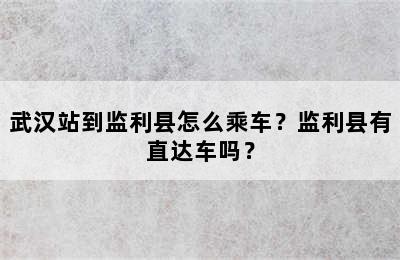 武汉站到监利县怎么乘车？监利县有直达车吗？