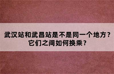 武汉站和武昌站是不是同一个地方？它们之间如何换乘？