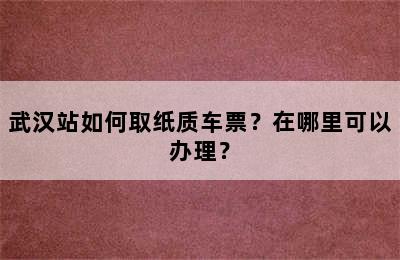 武汉站如何取纸质车票？在哪里可以办理？