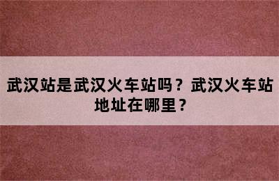 武汉站是武汉火车站吗？武汉火车站地址在哪里？