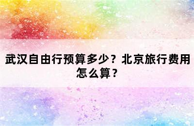 武汉自由行预算多少？北京旅行费用怎么算？