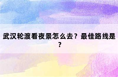 武汉轮渡看夜景怎么去？最佳路线是？