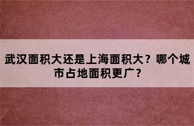 武汉面积大还是上海面积大？哪个城市占地面积更广？