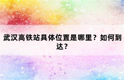 武汉高铁站具体位置是哪里？如何到达？