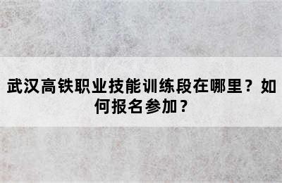 武汉高铁职业技能训练段在哪里？如何报名参加？