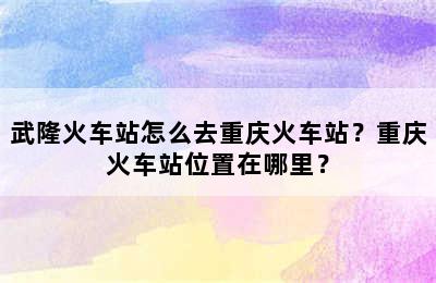 武隆火车站怎么去重庆火车站？重庆火车站位置在哪里？