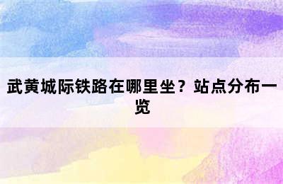 武黄城际铁路在哪里坐？站点分布一览