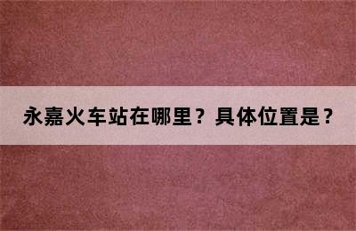 永嘉火车站在哪里？具体位置是？