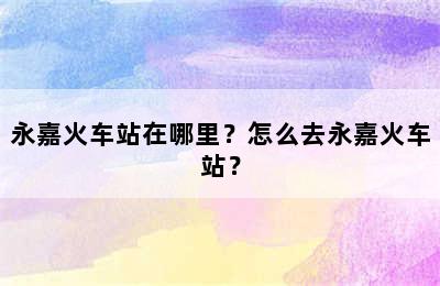 永嘉火车站在哪里？怎么去永嘉火车站？