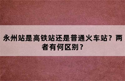 永州站是高铁站还是普通火车站？两者有何区别？