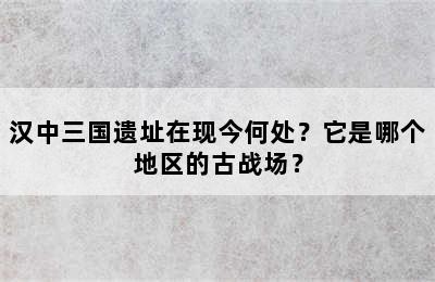 汉中三国遗址在现今何处？它是哪个地区的古战场？