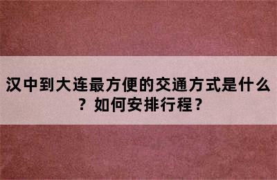 汉中到大连最方便的交通方式是什么？如何安排行程？