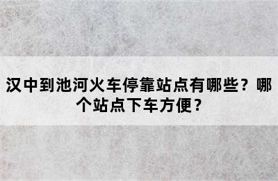 汉中到池河火车停靠站点有哪些？哪个站点下车方便？