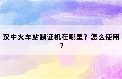 汉中火车站制证机在哪里？怎么使用？