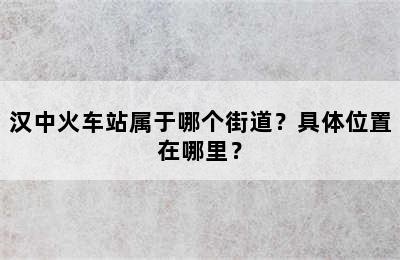 汉中火车站属于哪个街道？具体位置在哪里？