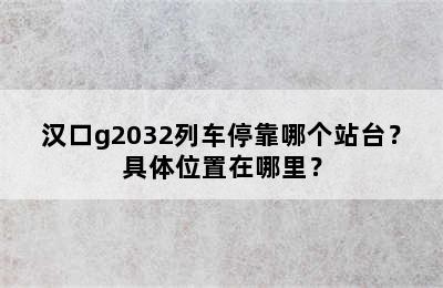 汉口g2032列车停靠哪个站台？具体位置在哪里？
