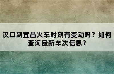 汉口到宜昌火车时刻有变动吗？如何查询最新车次信息？