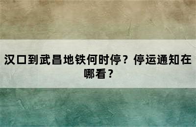 汉口到武昌地铁何时停？停运通知在哪看？