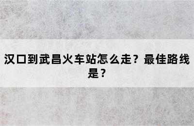 汉口到武昌火车站怎么走？最佳路线是？