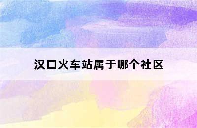 汉口火车站属于哪个社区