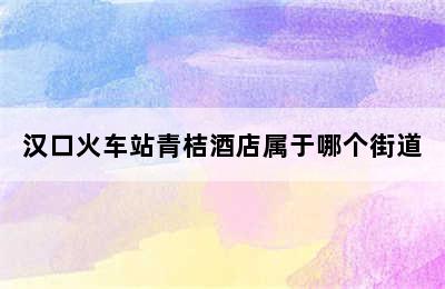 汉口火车站青桔酒店属于哪个街道