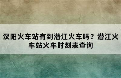 汊阳火车站有到潜江火车吗？潜江火车站火车时刻表查询