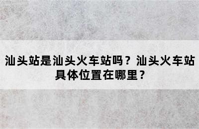 汕头站是汕头火车站吗？汕头火车站具体位置在哪里？