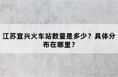 江苏宜兴火车站数量是多少？具体分布在哪里？