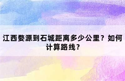 江西婺源到石城距离多少公里？如何计算路线？