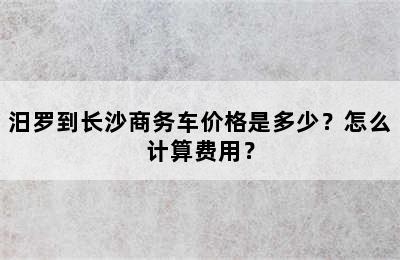 汨罗到长沙商务车价格是多少？怎么计算费用？