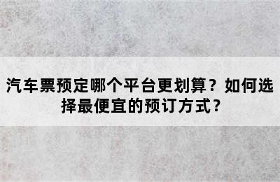 汽车票预定哪个平台更划算？如何选择最便宜的预订方式？