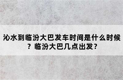 沁水到临汾大巴发车时间是什么时候？临汾大巴几点出发？