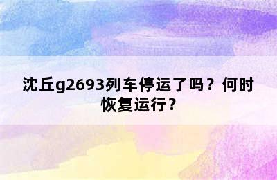 沈丘g2693列车停运了吗？何时恢复运行？