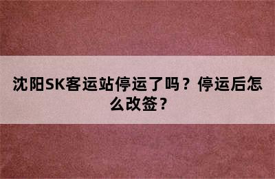 沈阳SK客运站停运了吗？停运后怎么改签？