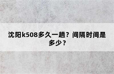 沈阳k508多久一趟？间隔时间是多少？