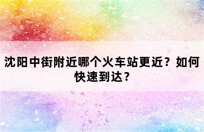 沈阳中街附近哪个火车站更近？如何快速到达？