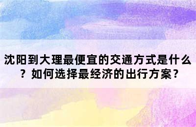 沈阳到大理最便宜的交通方式是什么？如何选择最经济的出行方案？