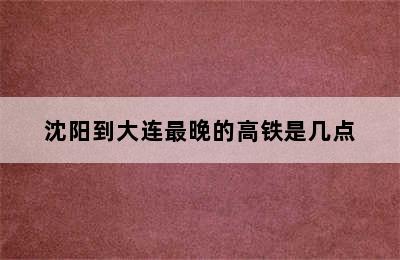 沈阳到大连最晚的高铁是几点